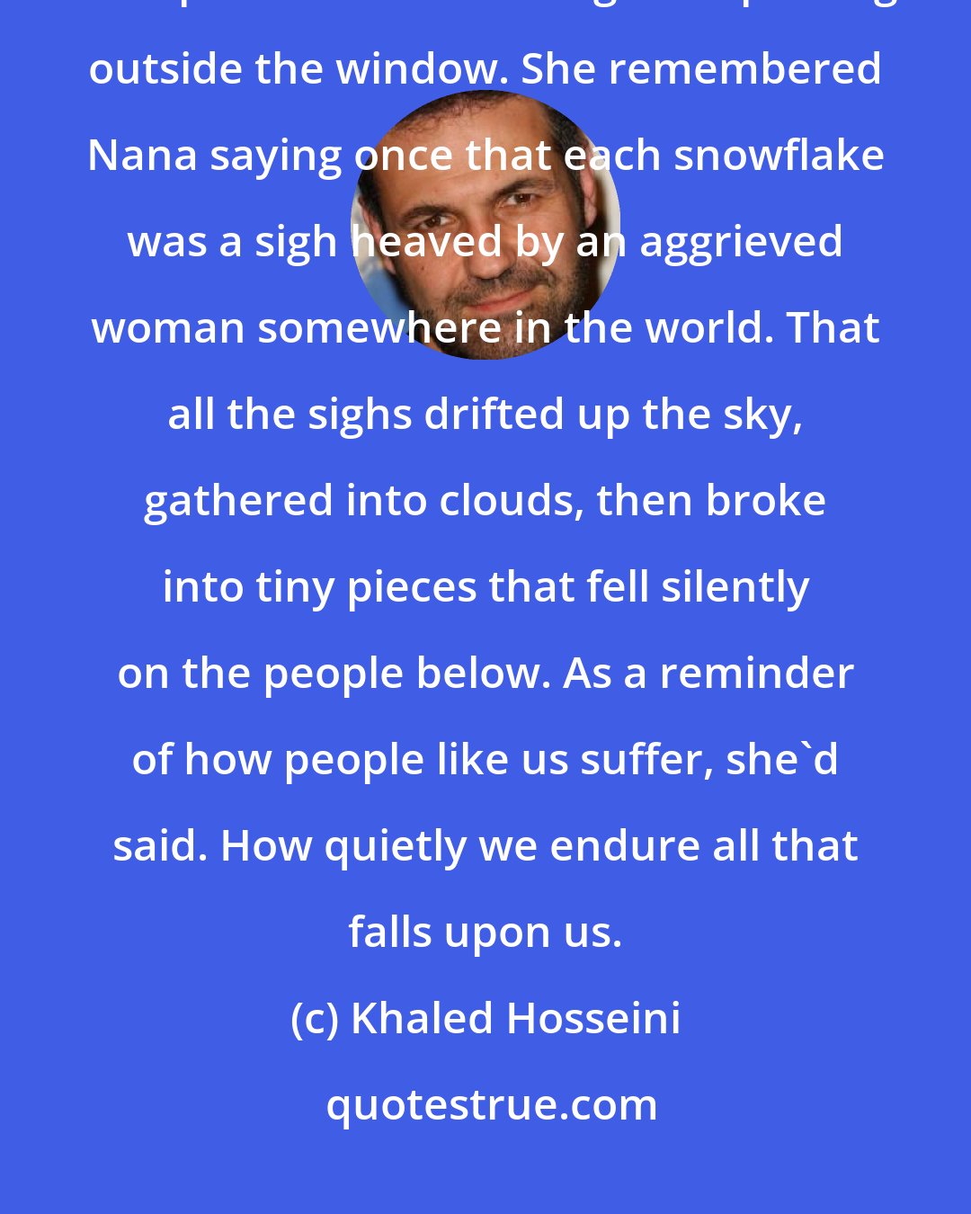 Khaled Hosseini: Mariam lay on the couch, hands tucked between her knees, watched the whirlpool of snow twisting and spinning outside the window. She remembered Nana saying once that each snowflake was a sigh heaved by an aggrieved woman somewhere in the world. That all the sighs drifted up the sky, gathered into clouds, then broke into tiny pieces that fell silently on the people below. As a reminder of how people like us suffer, she'd said. How quietly we endure all that falls upon us.