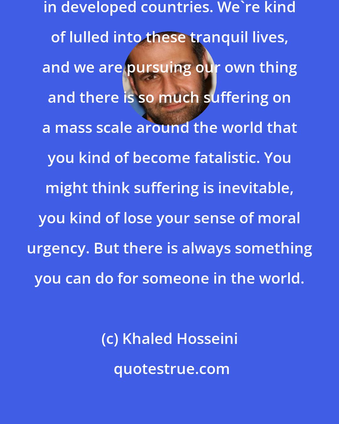 Khaled Hosseini: People talk about apathy, especially in developed countries. We're kind of lulled into these tranquil lives, and we are pursuing our own thing and there is so much suffering on a mass scale around the world that you kind of become fatalistic. You might think suffering is inevitable, you kind of lose your sense of moral urgency. But there is always something you can do for someone in the world.