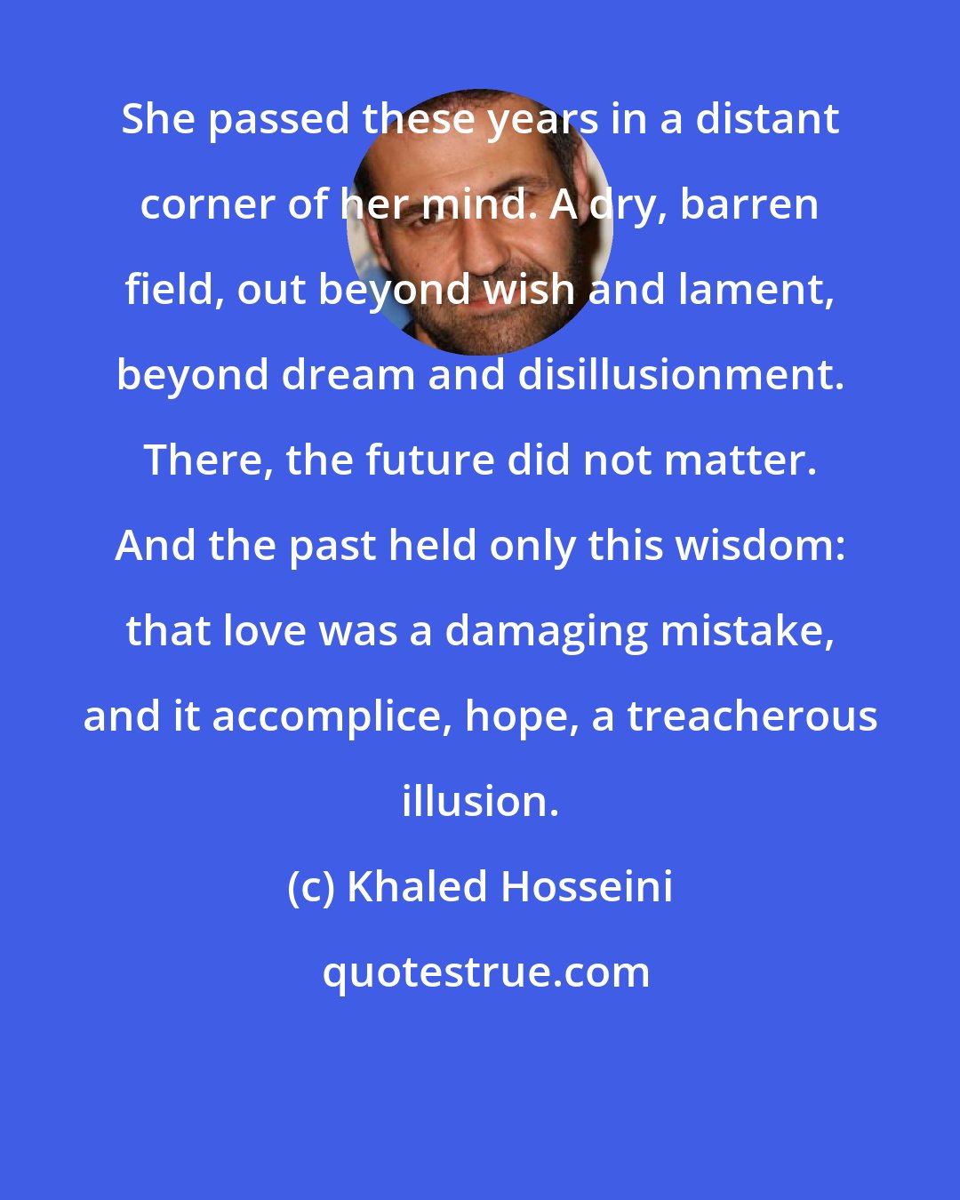 Khaled Hosseini: She passed these years in a distant corner of her mind. A dry, barren field, out beyond wish and lament, beyond dream and disillusionment. There, the future did not matter. And the past held only this wisdom: that love was a damaging mistake, and it accomplice, hope, a treacherous illusion.