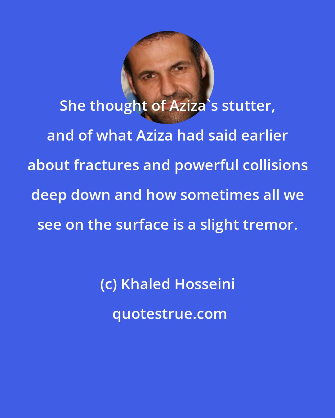 Khaled Hosseini: She thought of Aziza's stutter, and of what Aziza had said earlier about fractures and powerful collisions deep down and how sometimes all we see on the surface is a slight tremor.