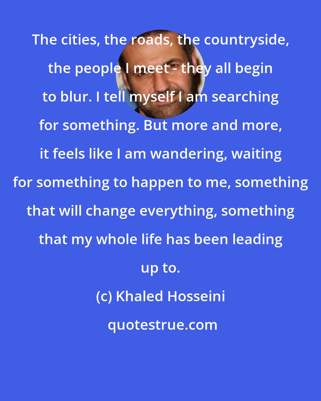 Khaled Hosseini: The cities, the roads, the countryside, the people I meet - they all begin to blur. I tell myself I am searching for something. But more and more, it feels like I am wandering, waiting for something to happen to me, something that will change everything, something that my whole life has been leading up to.