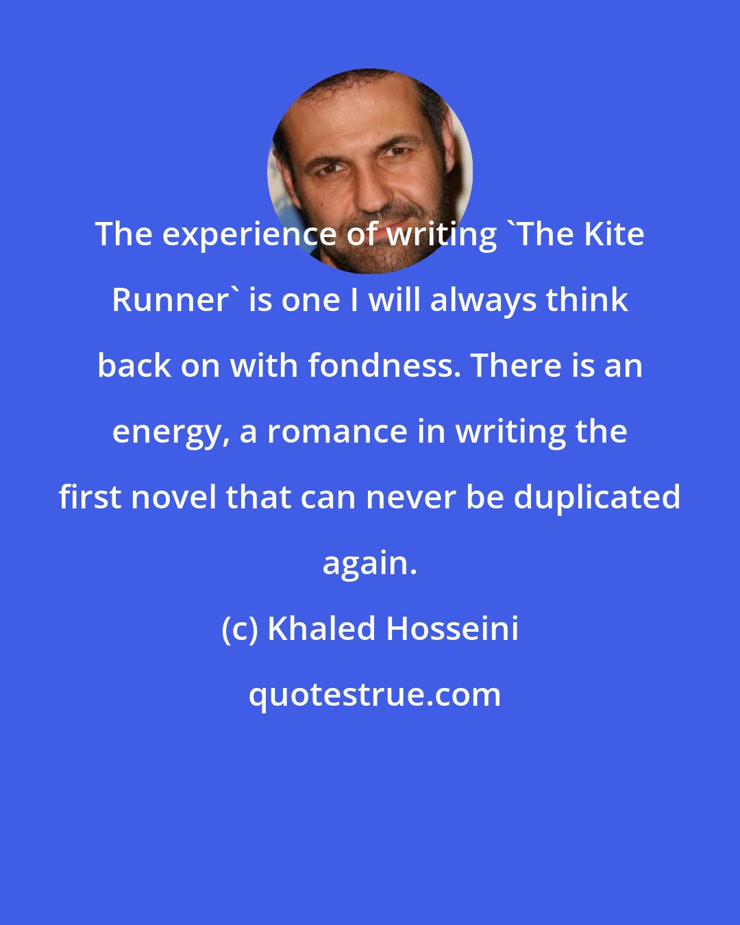 Khaled Hosseini: The experience of writing 'The Kite Runner' is one I will always think back on with fondness. There is an energy, a romance in writing the first novel that can never be duplicated again.