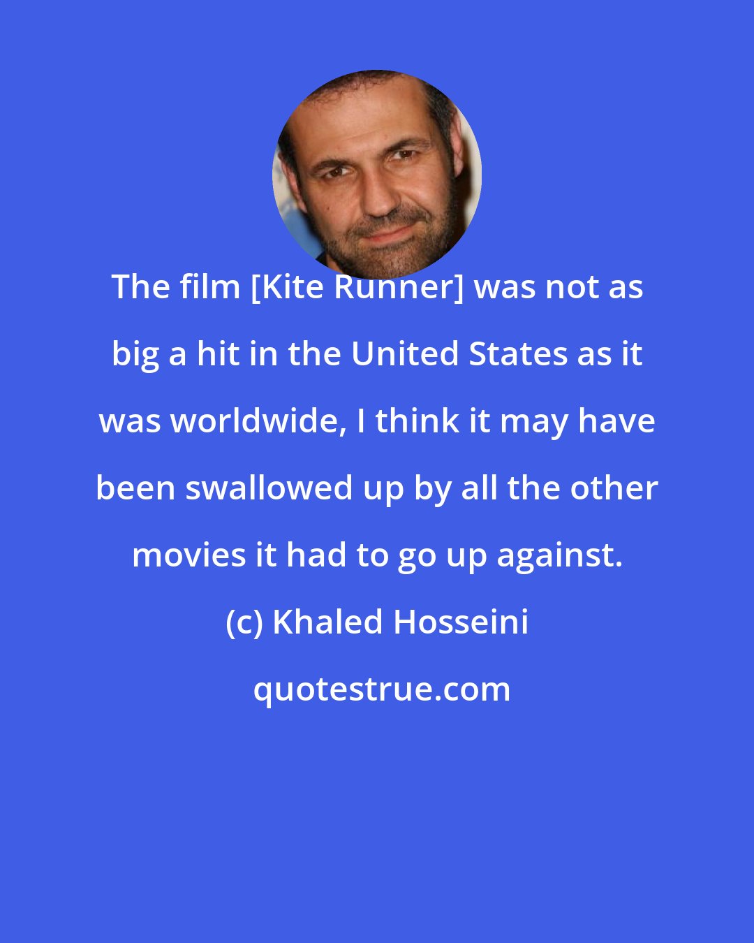 Khaled Hosseini: The film [Kite Runner] was not as big a hit in the United States as it was worldwide, I think it may have been swallowed up by all the other movies it had to go up against.