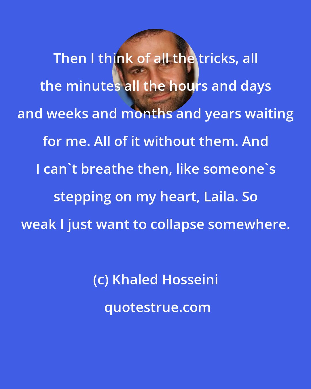 Khaled Hosseini: Then I think of all the tricks, all the minutes all the hours and days and weeks and months and years waiting for me. All of it without them. And I can't breathe then, like someone's stepping on my heart, Laila. So weak I just want to collapse somewhere.