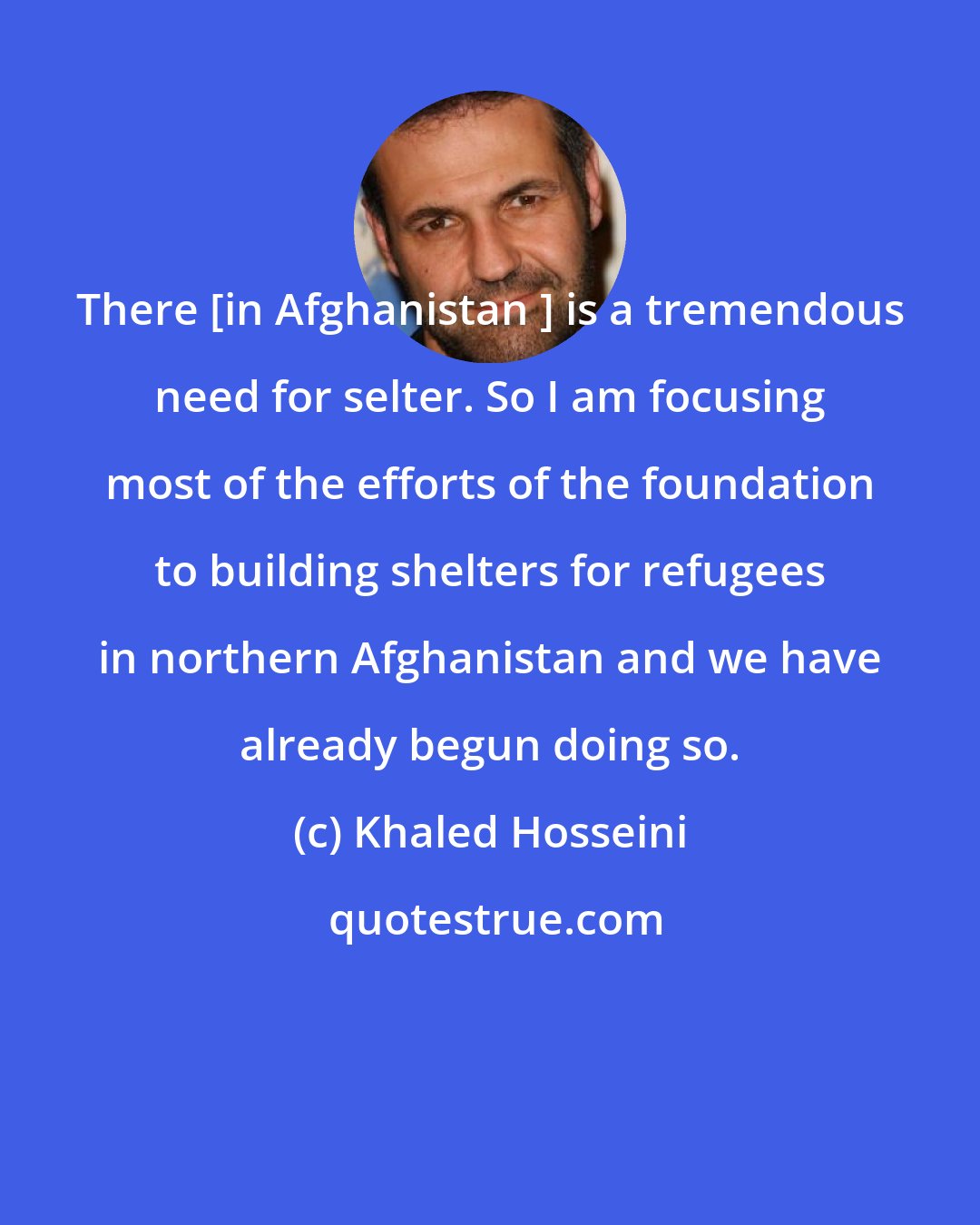 Khaled Hosseini: There [in Afghanistan ] is a tremendous need for selter. So I am focusing most of the efforts of the foundation to building shelters for refugees in northern Afghanistan and we have already begun doing so.