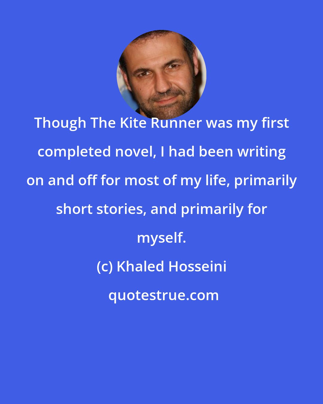 Khaled Hosseini: Though The Kite Runner was my first completed novel, I had been writing on and off for most of my life, primarily short stories, and primarily for myself.