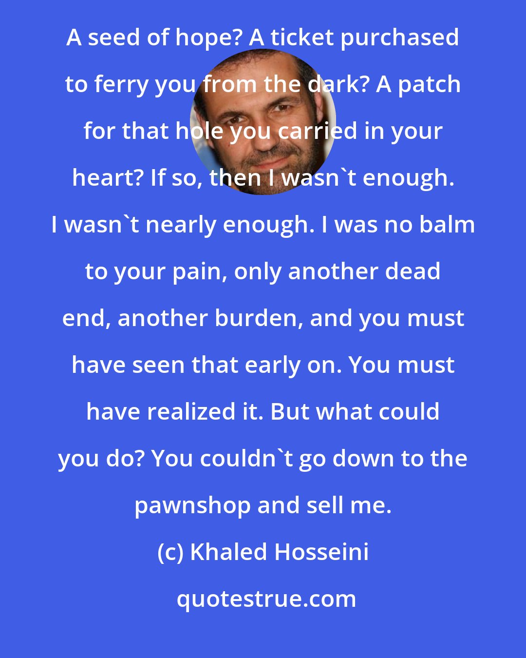 Khaled Hosseini: What was I supposed to be, growing in your womb -- assuming it was even in our womb that I was conceived? A seed of hope? A ticket purchased to ferry you from the dark? A patch for that hole you carried in your heart? If so, then I wasn't enough. I wasn't nearly enough. I was no balm to your pain, only another dead end, another burden, and you must have seen that early on. You must have realized it. But what could you do? You couldn't go down to the pawnshop and sell me.