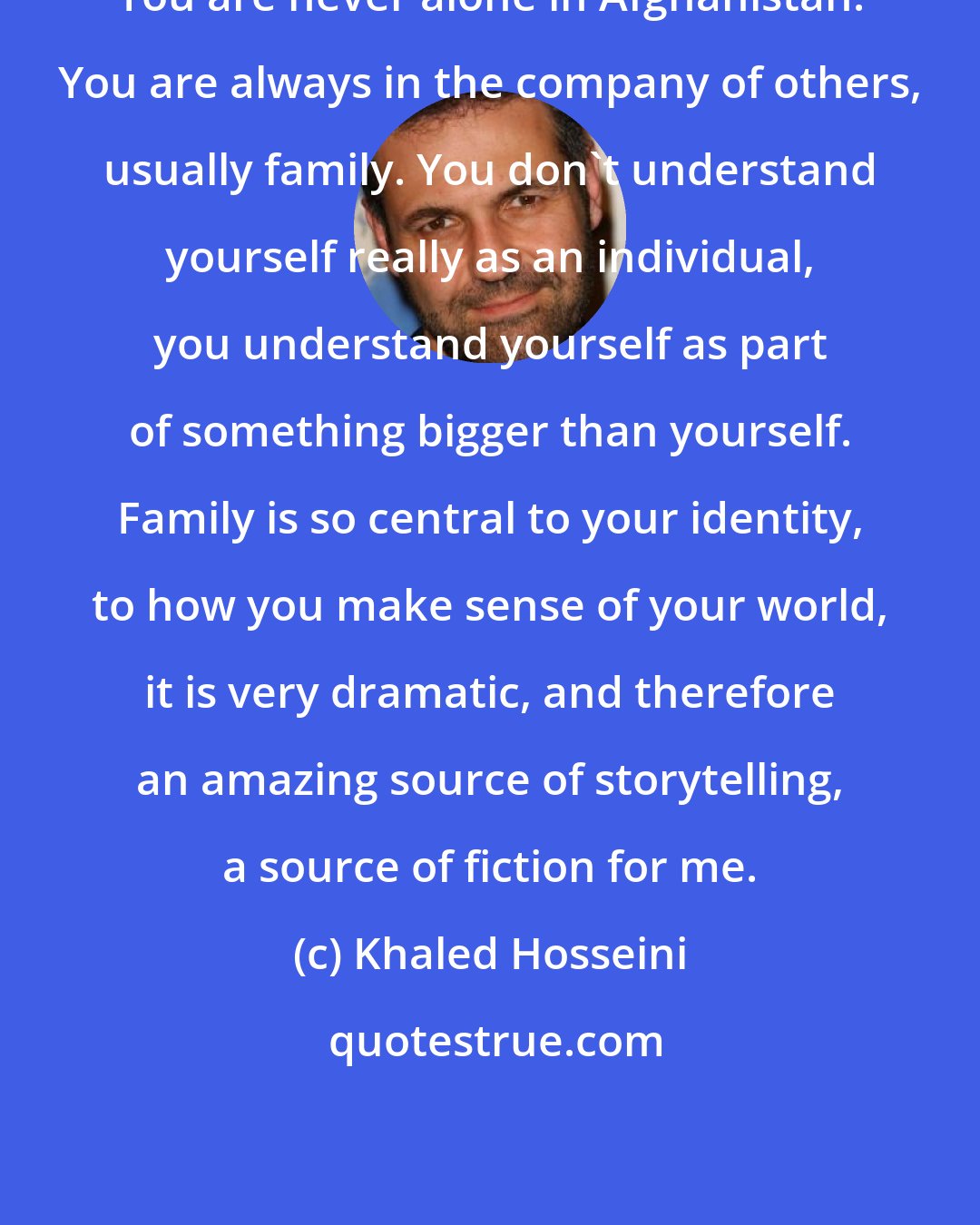 Khaled Hosseini: You are never alone in Afghanistan. You are always in the company of others, usually family. You don't understand yourself really as an individual, you understand yourself as part of something bigger than yourself. Family is so central to your identity, to how you make sense of your world, it is very dramatic, and therefore an amazing source of storytelling, a source of fiction for me.