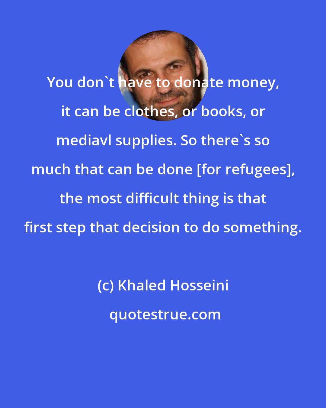 Khaled Hosseini: You don't have to donate money, it can be clothes, or books, or mediavl supplies. So there's so much that can be done [for refugees], the most difficult thing is that first step that decision to do something.