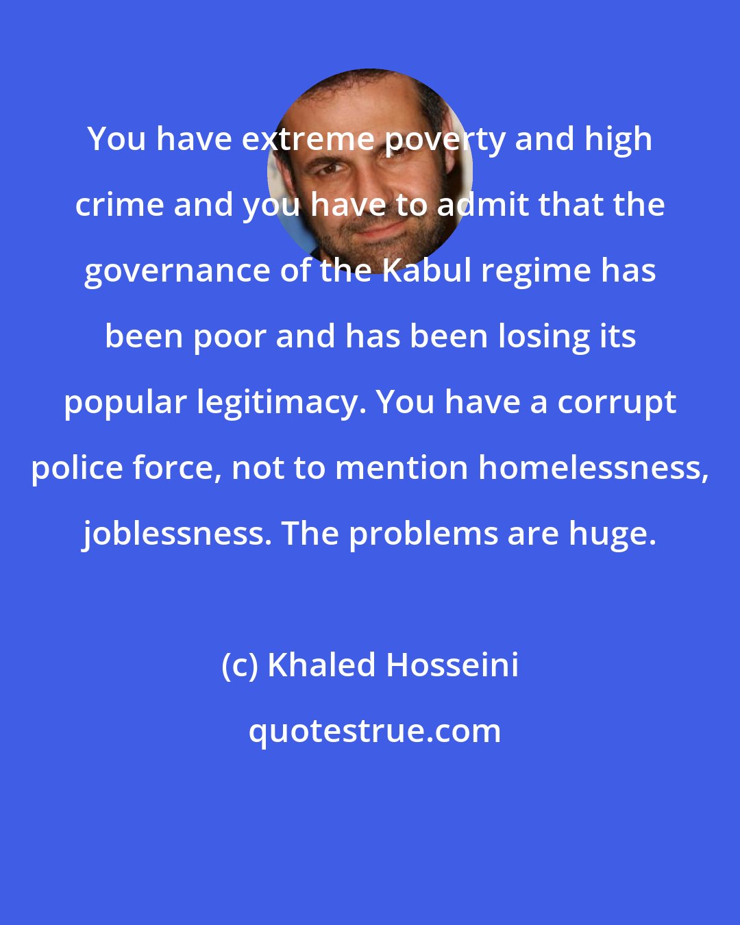 Khaled Hosseini: You have extreme poverty and high crime and you have to admit that the governance of the Kabul regime has been poor and has been losing its popular legitimacy. You have a corrupt police force, not to mention homelessness, joblessness. The problems are huge.