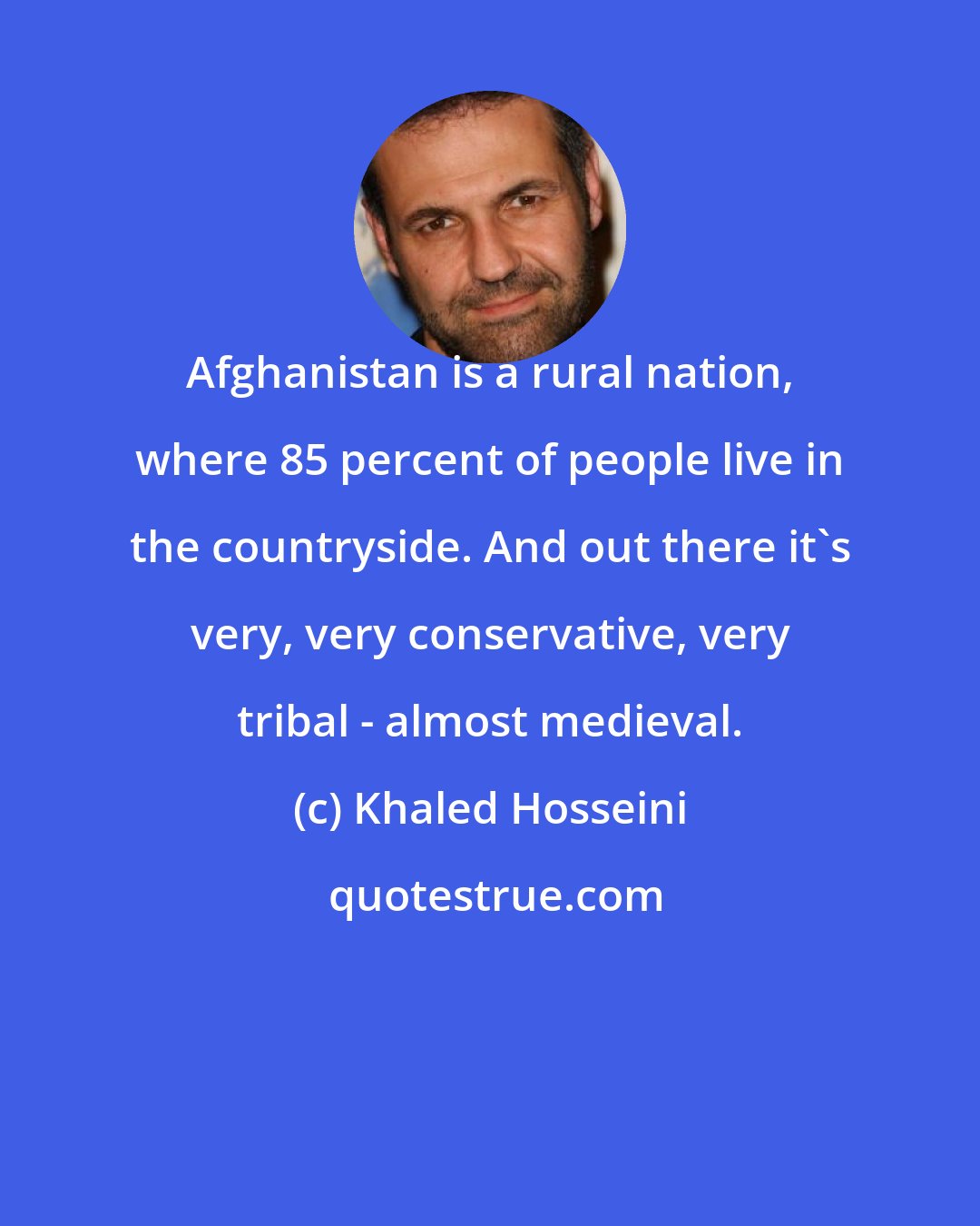 Khaled Hosseini: Afghanistan is a rural nation, where 85 percent of people live in the countryside. And out there it's very, very conservative, very tribal - almost medieval.