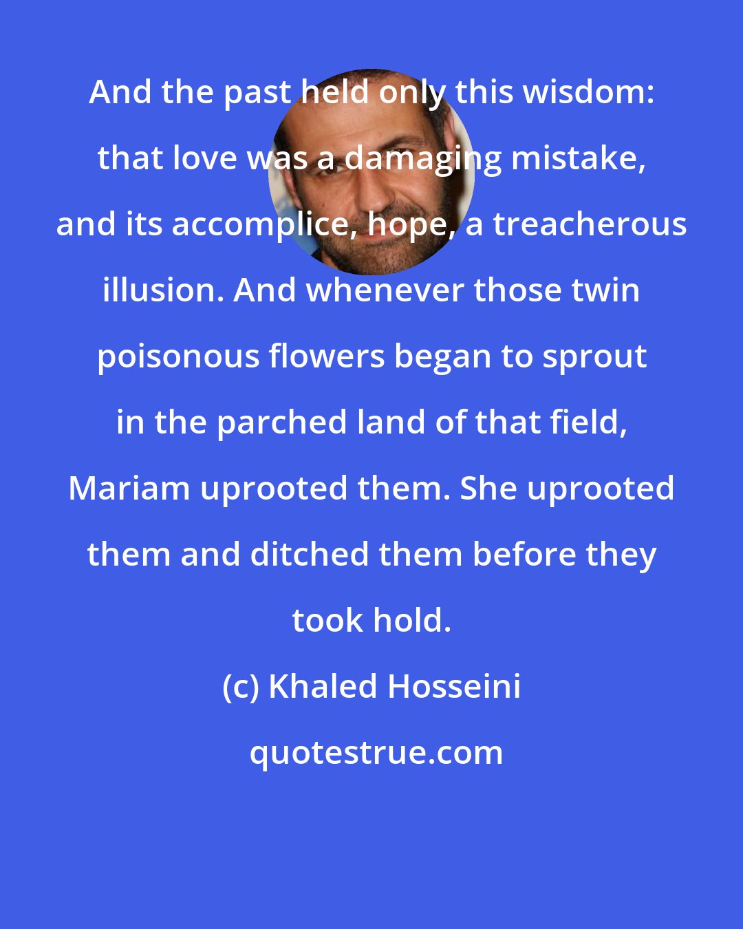 Khaled Hosseini: And the past held only this wisdom: that love was a damaging mistake, and its accomplice, hope, a treacherous illusion. And whenever those twin poisonous flowers began to sprout in the parched land of that field, Mariam uprooted them. She uprooted them and ditched them before they took hold.