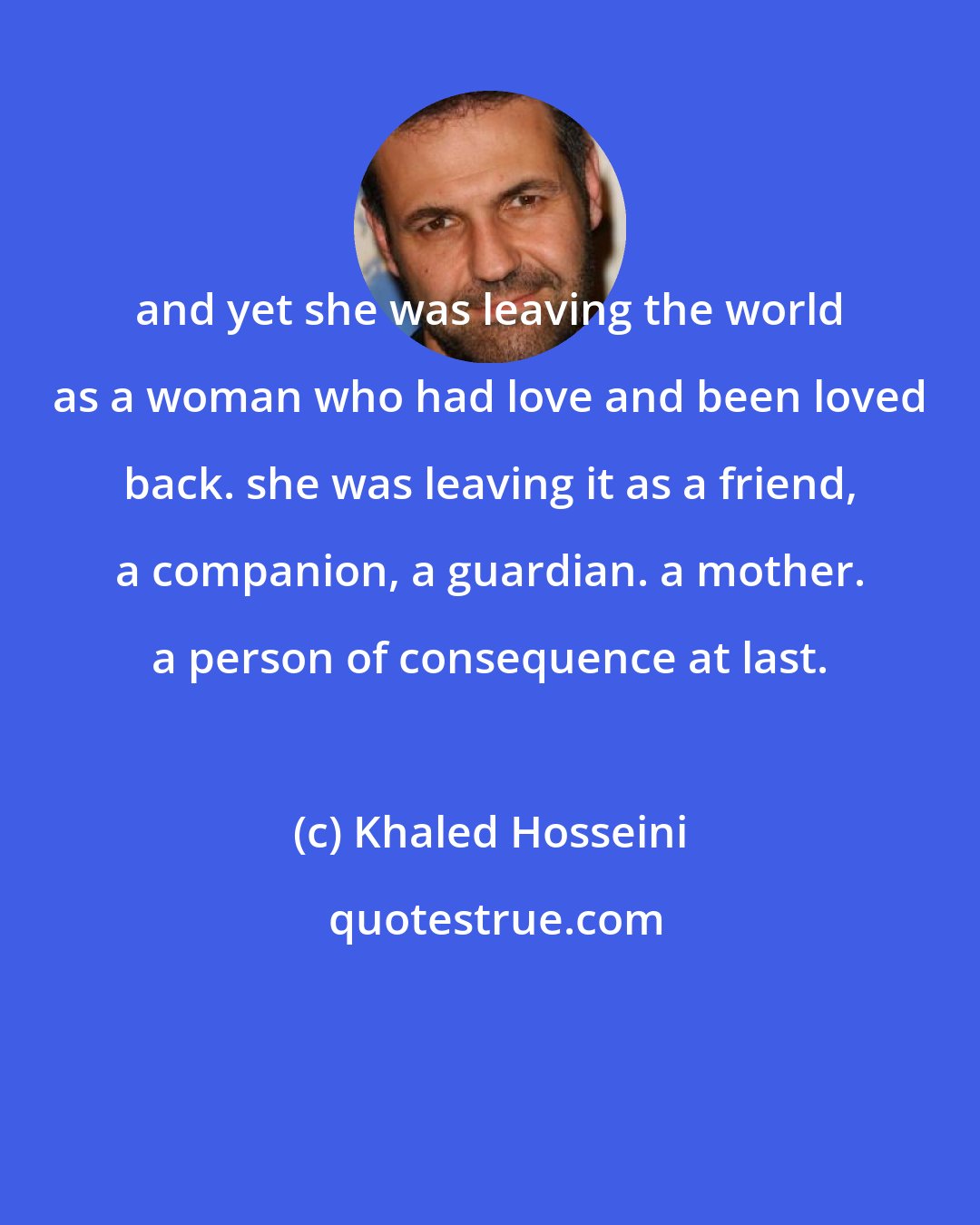 Khaled Hosseini: and yet she was leaving the world as a woman who had love and been loved back. she was leaving it as a friend, a companion, a guardian. a mother. a person of consequence at last.