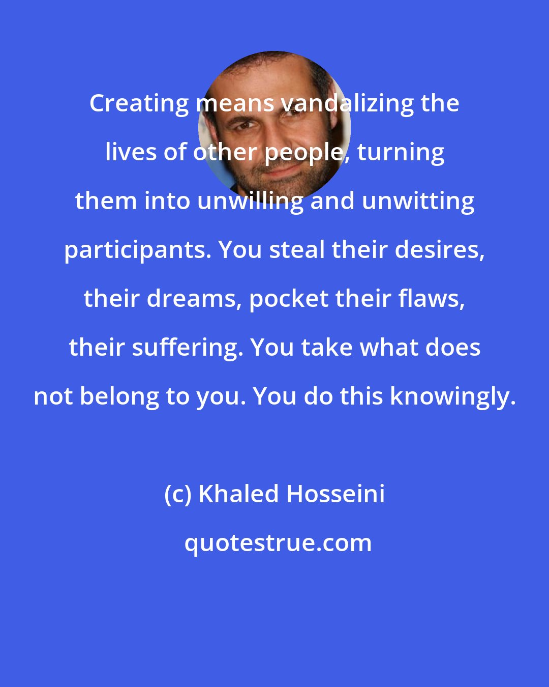 Khaled Hosseini: Creating means vandalizing the lives of other people, turning them into unwilling and unwitting participants. You steal their desires, their dreams, pocket their flaws, their suffering. You take what does not belong to you. You do this knowingly.