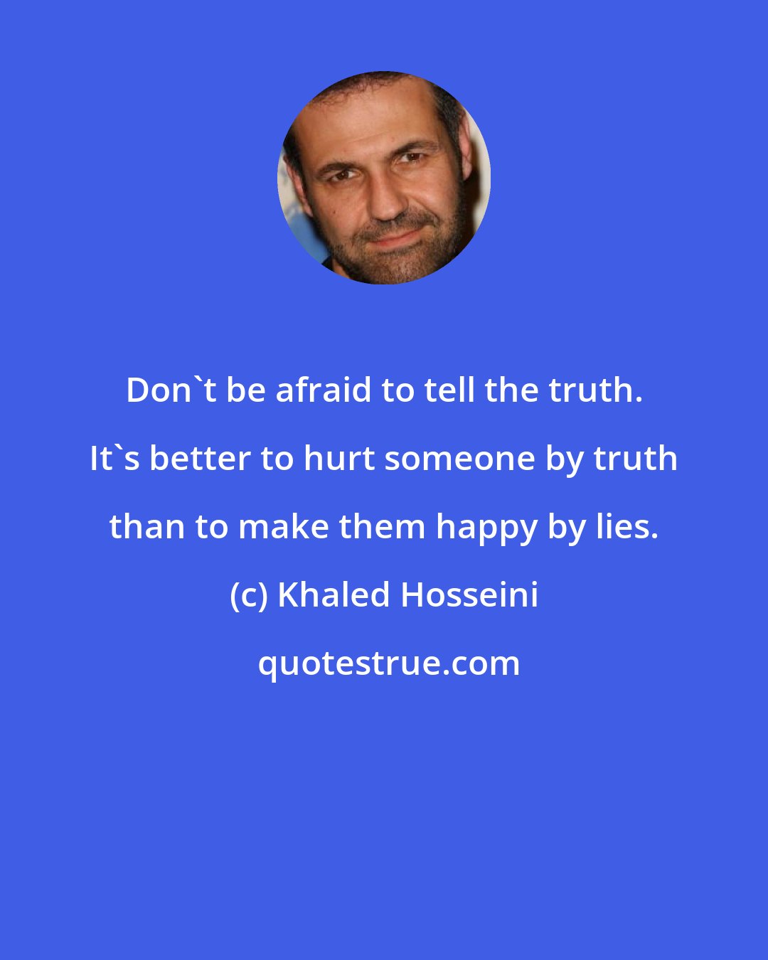 Khaled Hosseini: Don't be afraid to tell the truth. It's better to hurt someone by truth than to make them happy by lies.