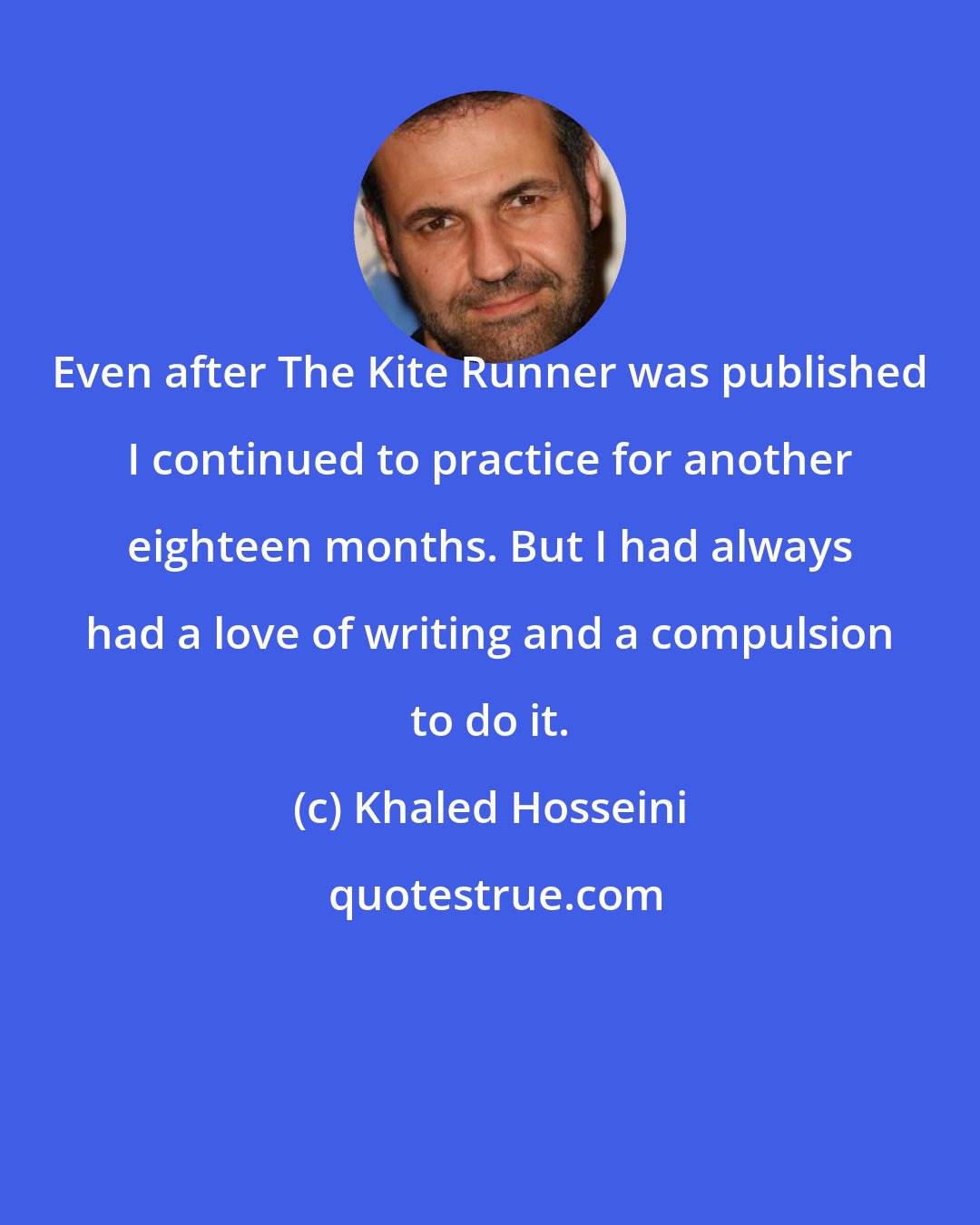 Khaled Hosseini: Even after The Kite Runner was published I continued to practice for another eighteen months. But I had always had a love of writing and a compulsion to do it.