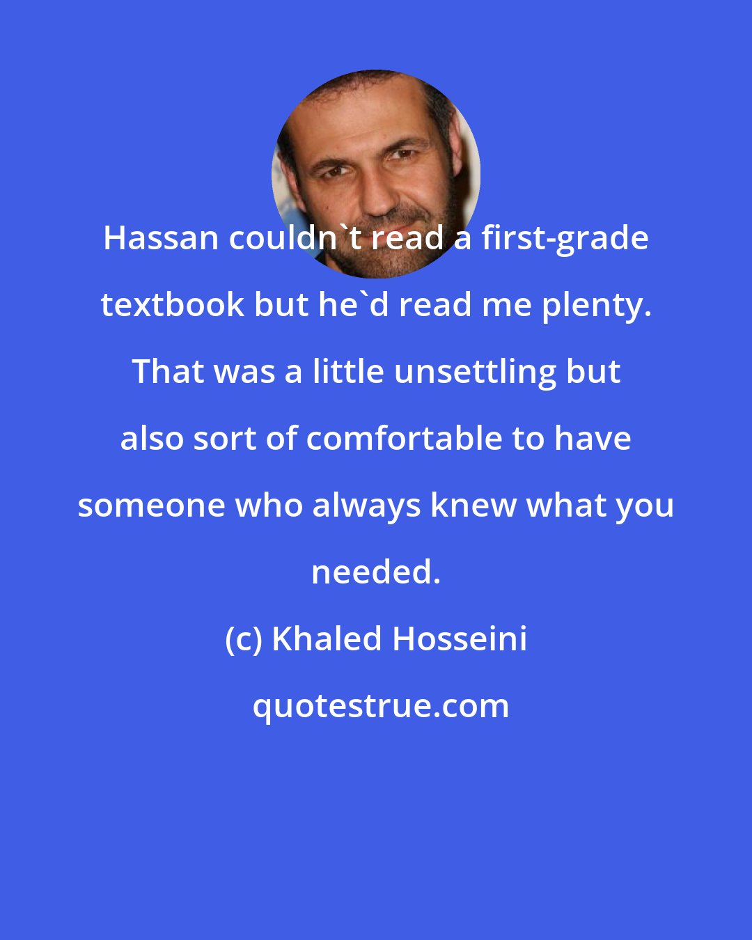 Khaled Hosseini: Hassan couldn't read a first-grade textbook but he'd read me plenty. That was a little unsettling but also sort of comfortable to have someone who always knew what you needed.