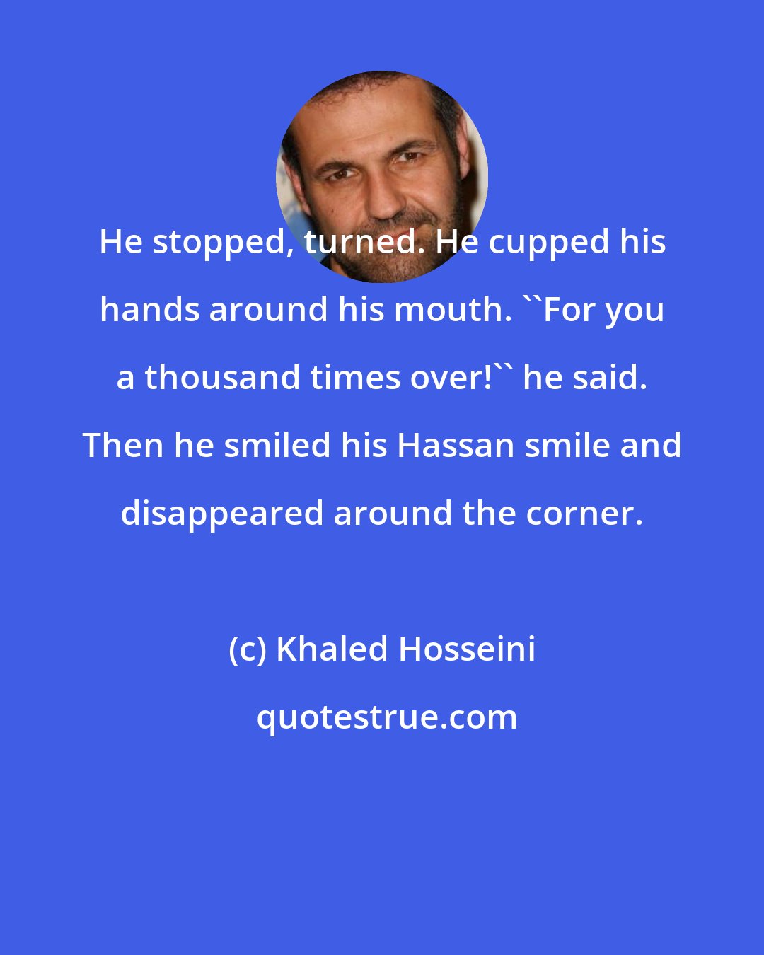 Khaled Hosseini: He stopped, turned. He cupped his hands around his mouth. ''For you a thousand times over!'' he said. Then he smiled his Hassan smile and disappeared around the corner.