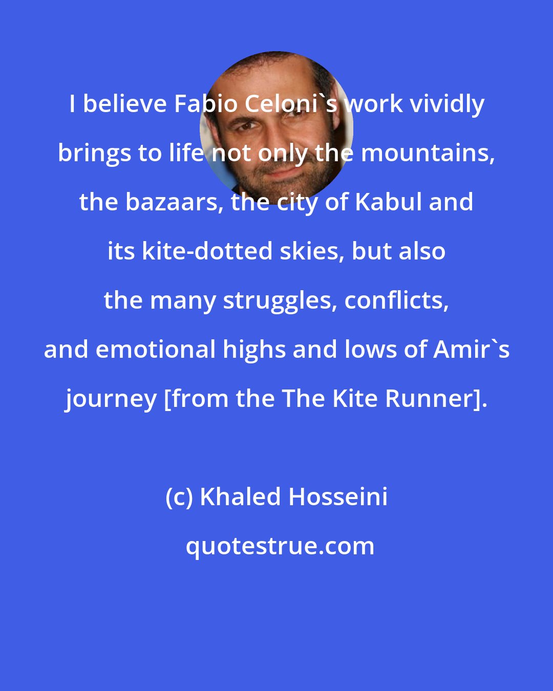 Khaled Hosseini: I believe Fabio Celoni's work vividly brings to life not only the mountains, the bazaars, the city of Kabul and its kite-dotted skies, but also the many struggles, conflicts, and emotional highs and lows of Amir's journey [from the The Kite Runner].