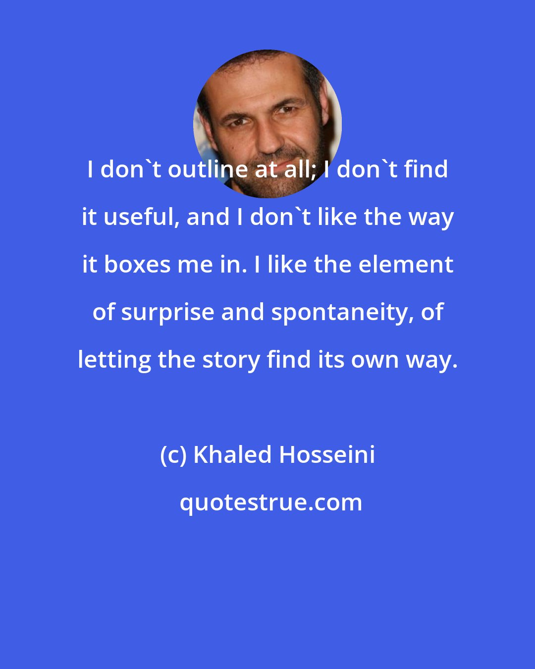 Khaled Hosseini: I don't outline at all; I don't find it useful, and I don't like the way it boxes me in. I like the element of surprise and spontaneity, of letting the story find its own way.