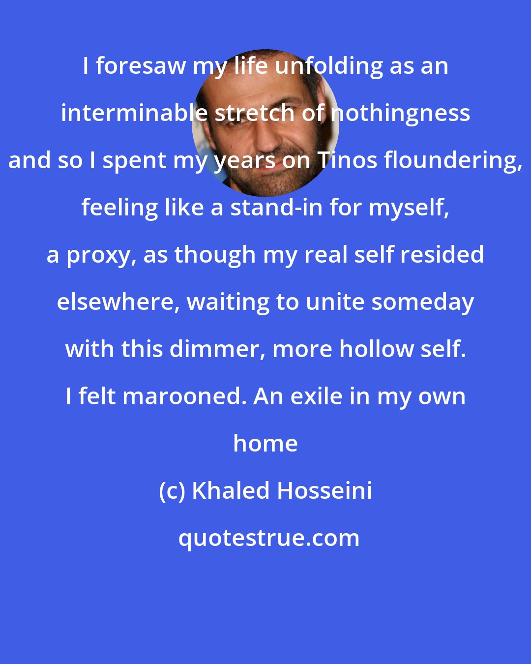 Khaled Hosseini: I foresaw my life unfolding as an interminable stretch of nothingness and so I spent my years on Tinos floundering, feeling like a stand-in for myself, a proxy, as though my real self resided elsewhere, waiting to unite someday with this dimmer, more hollow self. I felt marooned. An exile in my own home