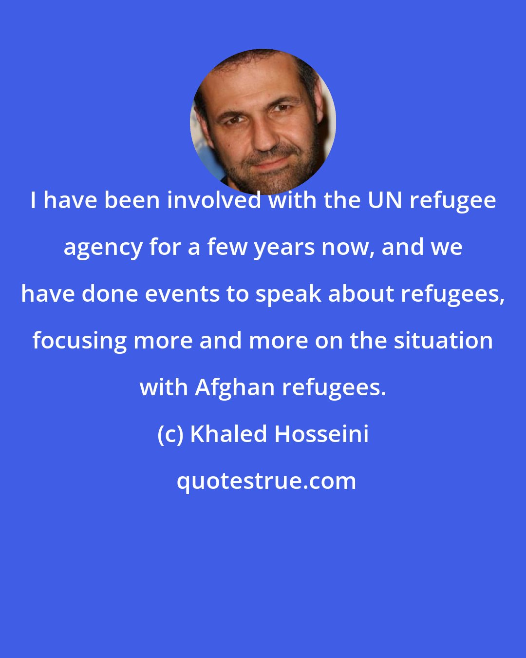 Khaled Hosseini: I have been involved with the UN refugee agency for a few years now, and we have done events to speak about refugees, focusing more and more on the situation with Afghan refugees.