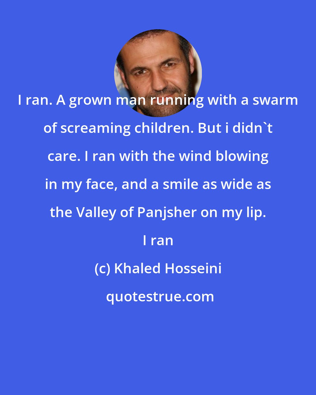 Khaled Hosseini: I ran. A grown man running with a swarm of screaming children. But i didn't care. I ran with the wind blowing in my face, and a smile as wide as the Valley of Panjsher on my lip. I ran