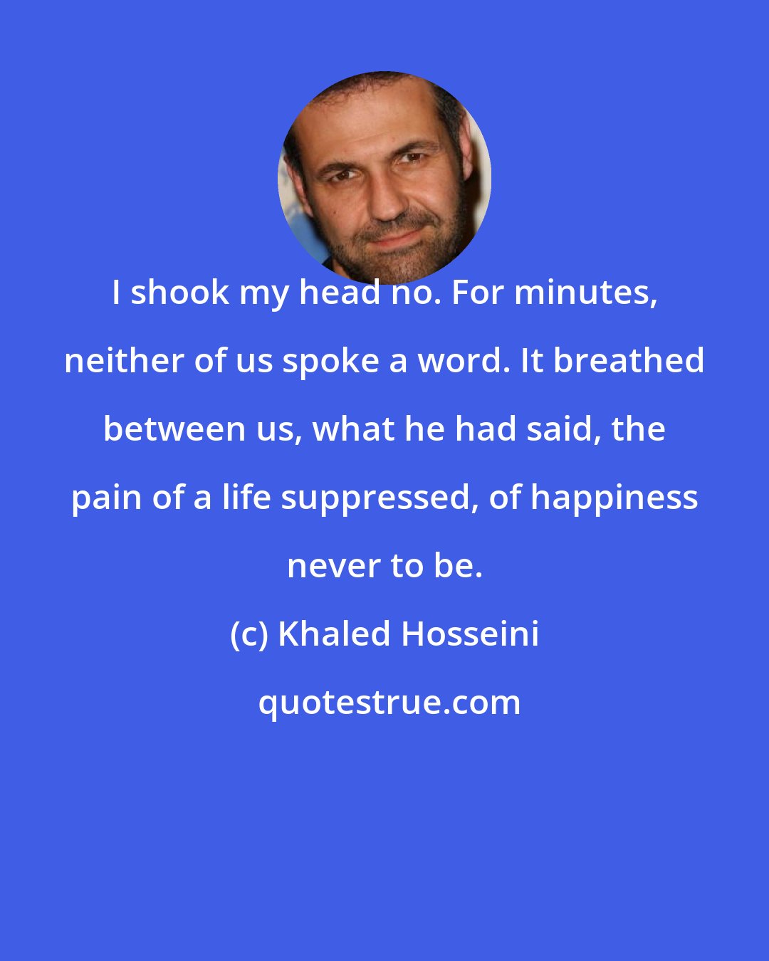 Khaled Hosseini: I shook my head no. For minutes, neither of us spoke a word. It breathed between us, what he had said, the pain of a life suppressed, of happiness never to be.