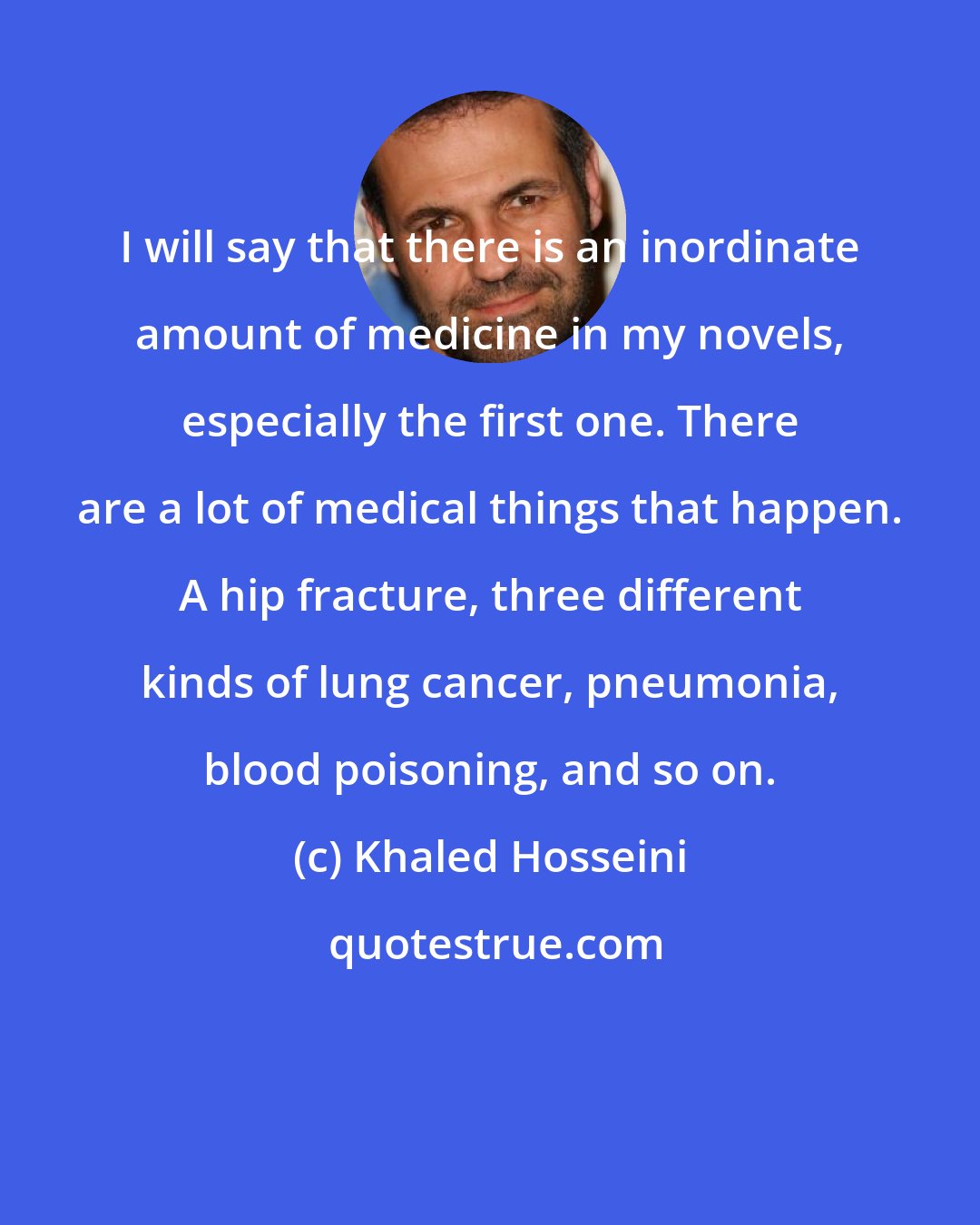 Khaled Hosseini: I will say that there is an inordinate amount of medicine in my novels, especially the first one. There are a lot of medical things that happen. A hip fracture, three different kinds of lung cancer, pneumonia, blood poisoning, and so on.