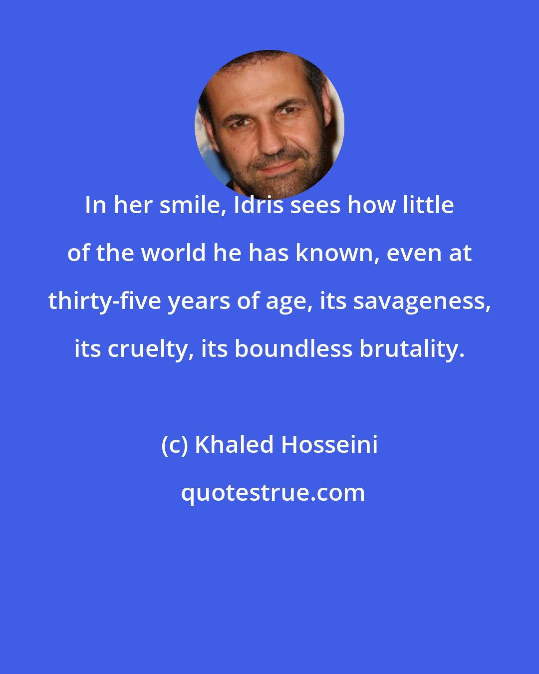 Khaled Hosseini: In her smile, Idris sees how little of the world he has known, even at thirty-five years of age, its savageness, its cruelty, its boundless brutality.