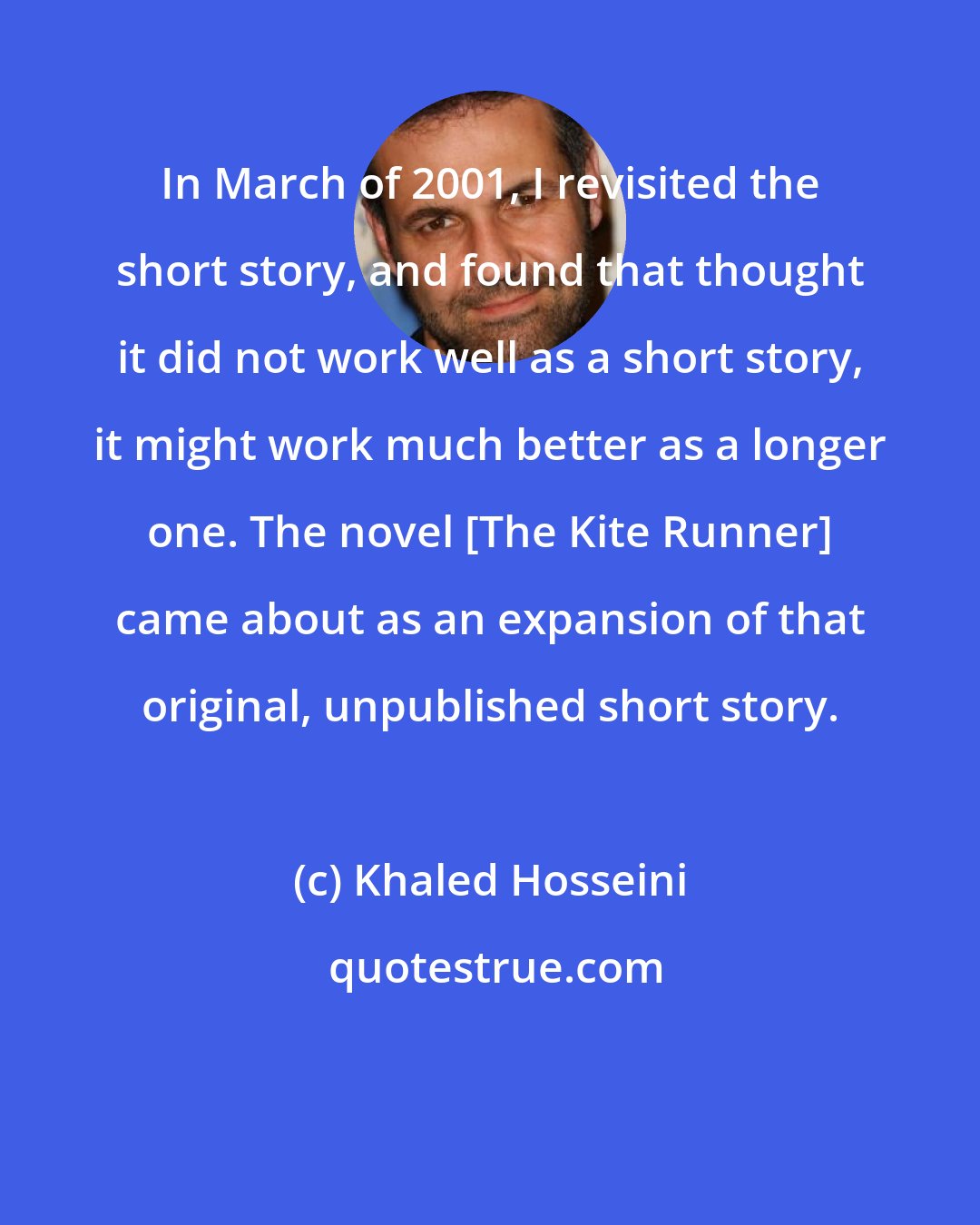 Khaled Hosseini: In March of 2001, I revisited the short story, and found that thought it did not work well as a short story, it might work much better as a longer one. The novel [The Kite Runner] came about as an expansion of that original, unpublished short story.