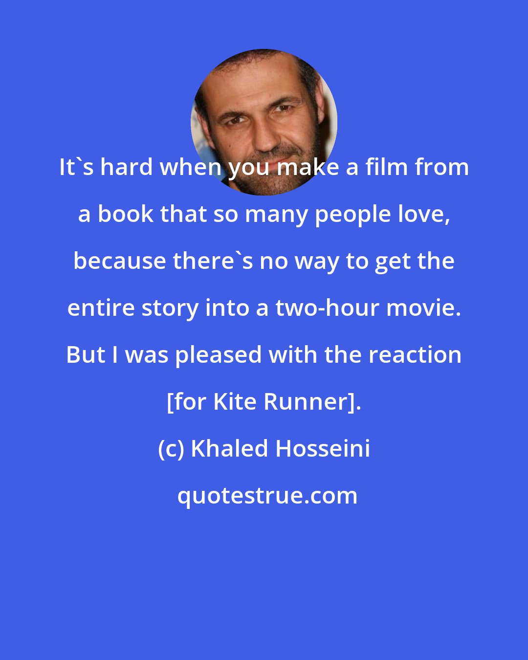 Khaled Hosseini: It's hard when you make a film from a book that so many people love, because there's no way to get the entire story into a two-hour movie. But I was pleased with the reaction [for Kite Runner].