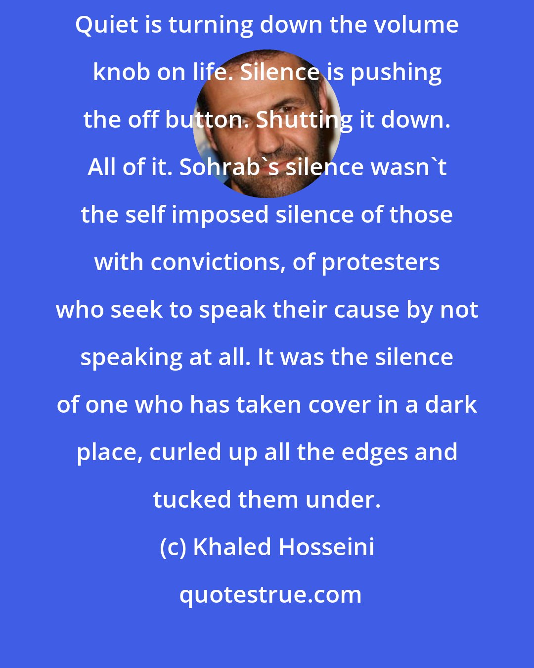 Khaled Hosseini: It would be erroneous to say Sohrab was quiet. Quiet is peace. Tranquility. Quiet is turning down the volume knob on life. Silence is pushing the off button. Shutting it down. All of it. Sohrab's silence wasn't the self imposed silence of those with convictions, of protesters who seek to speak their cause by not speaking at all. It was the silence of one who has taken cover in a dark place, curled up all the edges and tucked them under.