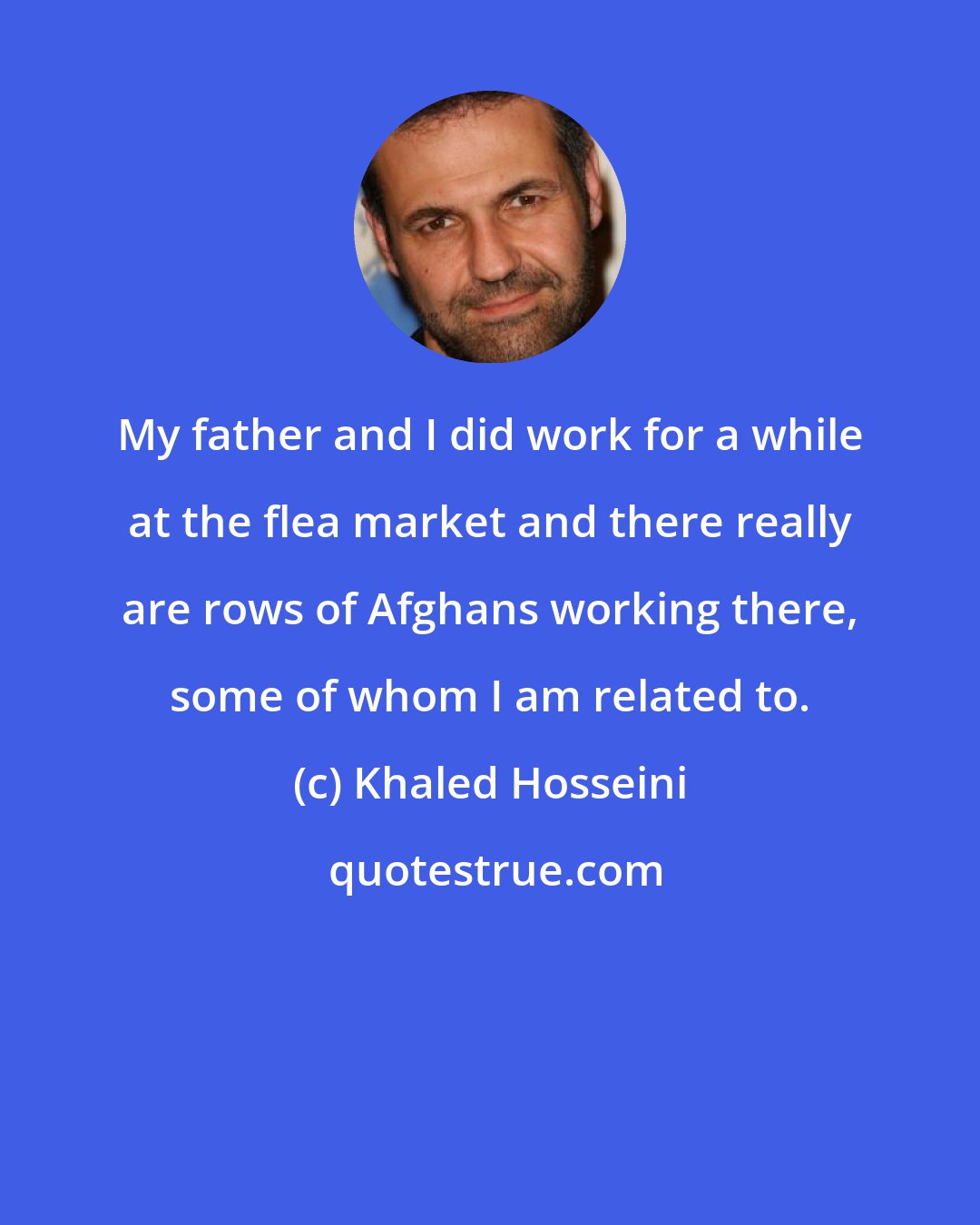 Khaled Hosseini: My father and I did work for a while at the flea market and there really are rows of Afghans working there, some of whom I am related to.