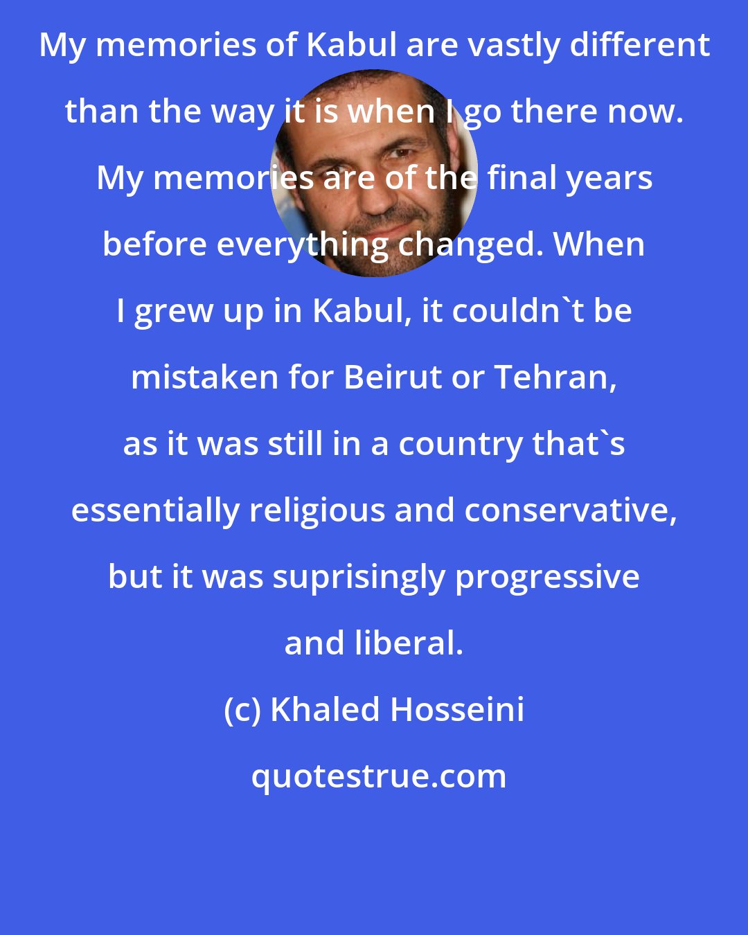 Khaled Hosseini: My memories of Kabul are vastly different than the way it is when I go there now. My memories are of the final years before everything changed. When I grew up in Kabul, it couldn't be mistaken for Beirut or Tehran, as it was still in a country that's essentially religious and conservative, but it was suprisingly progressive and liberal.