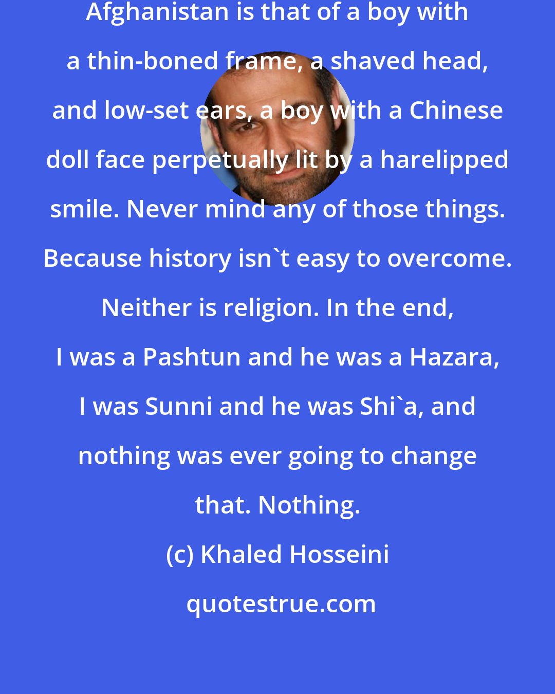 Khaled Hosseini: Never mind that to me, the face of Afghanistan is that of a boy with a thin-boned frame, a shaved head, and low-set ears, a boy with a Chinese doll face perpetually lit by a harelipped smile. Never mind any of those things. Because history isn't easy to overcome. Neither is religion. In the end, I was a Pashtun and he was a Hazara, I was Sunni and he was Shi'a, and nothing was ever going to change that. Nothing.