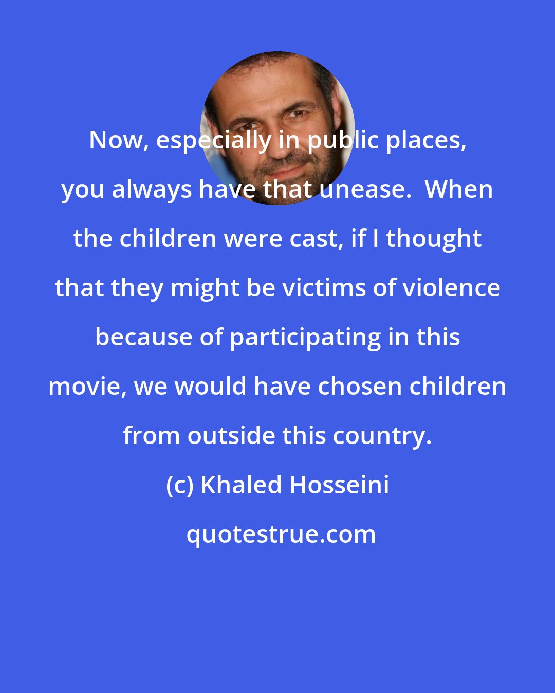 Khaled Hosseini: Now, especially in public places, you always have that unease.  When the children were cast, if I thought that they might be victims of violence because of participating in this movie, we would have chosen children from outside this country.