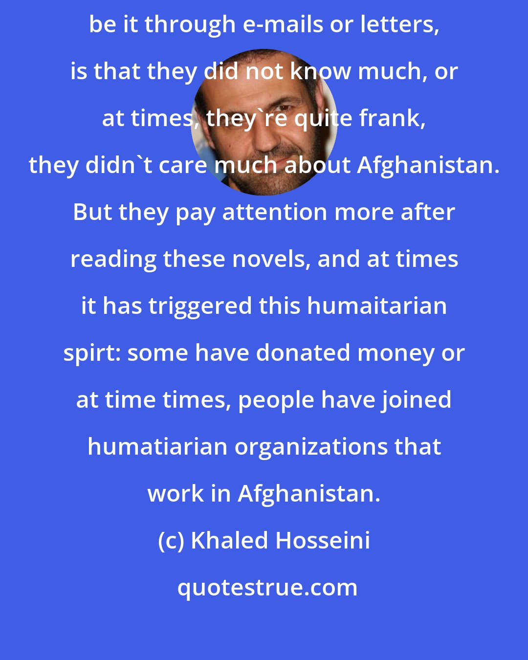 Khaled Hosseini: Probably the single most commen response I get from my readesr, be it through e-mails or letters, is that they did not know much, or at times, they're quite frank, they didn't care much about Afghanistan. But they pay attention more after reading these novels, and at times it has triggered this humaitarian spirt: some have donated money or at time times, people have joined humatiarian organizations that work in Afghanistan.