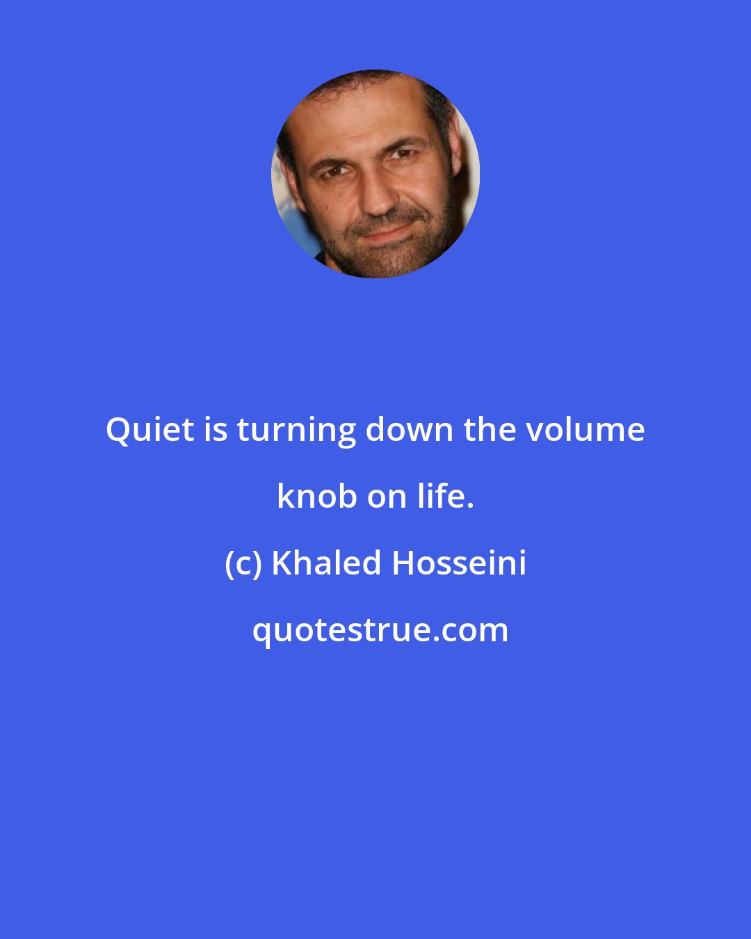 Khaled Hosseini: Quiet is turning down the volume knob on life.