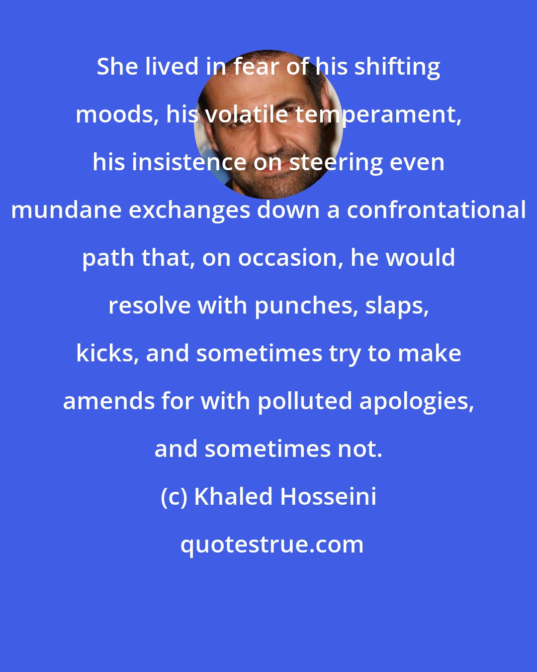 Khaled Hosseini: She lived in fear of his shifting moods, his volatile temperament, his insistence on steering even mundane exchanges down a confrontational path that, on occasion, he would resolve with punches, slaps, kicks, and sometimes try to make amends for with polluted apologies, and sometimes not.