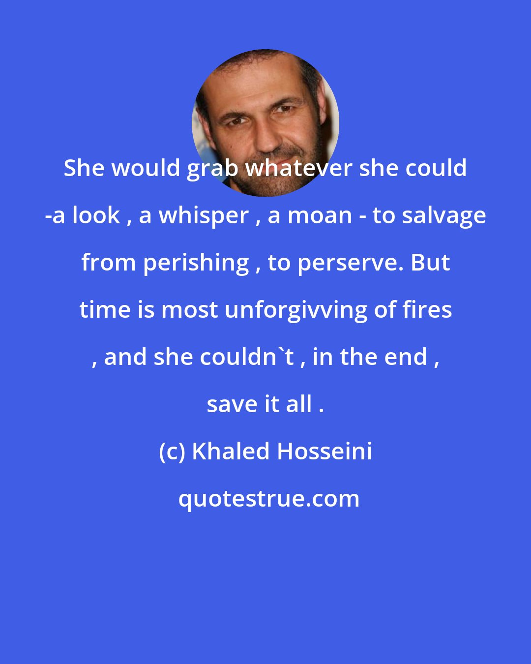 Khaled Hosseini: She would grab whatever she could -a look , a whisper , a moan - to salvage from perishing , to perserve. But time is most unforgivving of fires , and she couldn't , in the end , save it all .