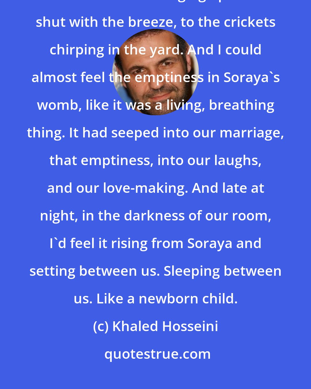 Khaled Hosseini: Sometimes, Soraya Sleeping next to me, I lay in bed and listened to the screen door swinging open and shut with the breeze, to the crickets chirping in the yard. And I could almost feel the emptiness in Soraya's womb, like it was a living, breathing thing. It had seeped into our marriage, that emptiness, into our laughs, and our love-making. And late at night, in the darkness of our room, I'd feel it rising from Soraya and setting between us. Sleeping between us. Like a newborn child.