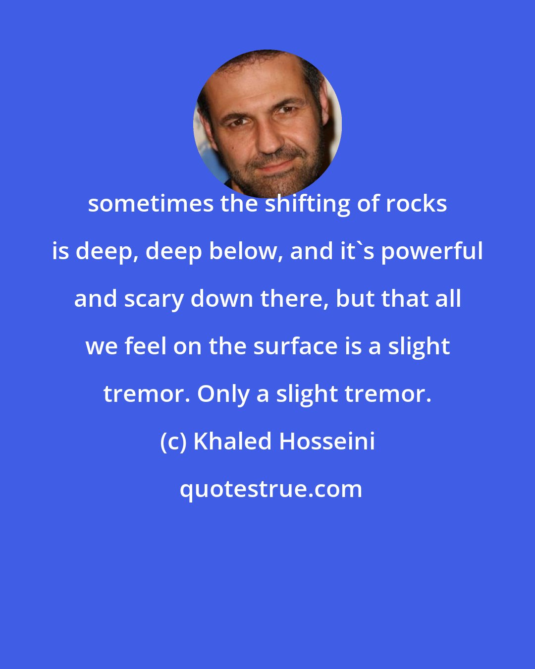 Khaled Hosseini: sometimes the shifting of rocks is deep, deep below, and it's powerful and scary down there, but that all we feel on the surface is a slight tremor. Only a slight tremor.