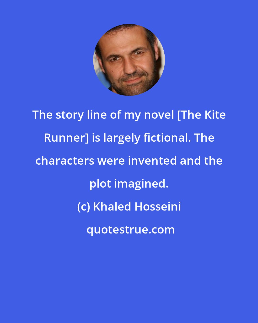 Khaled Hosseini: The story line of my novel [The Kite Runner] is largely fictional. The characters were invented and the plot imagined.