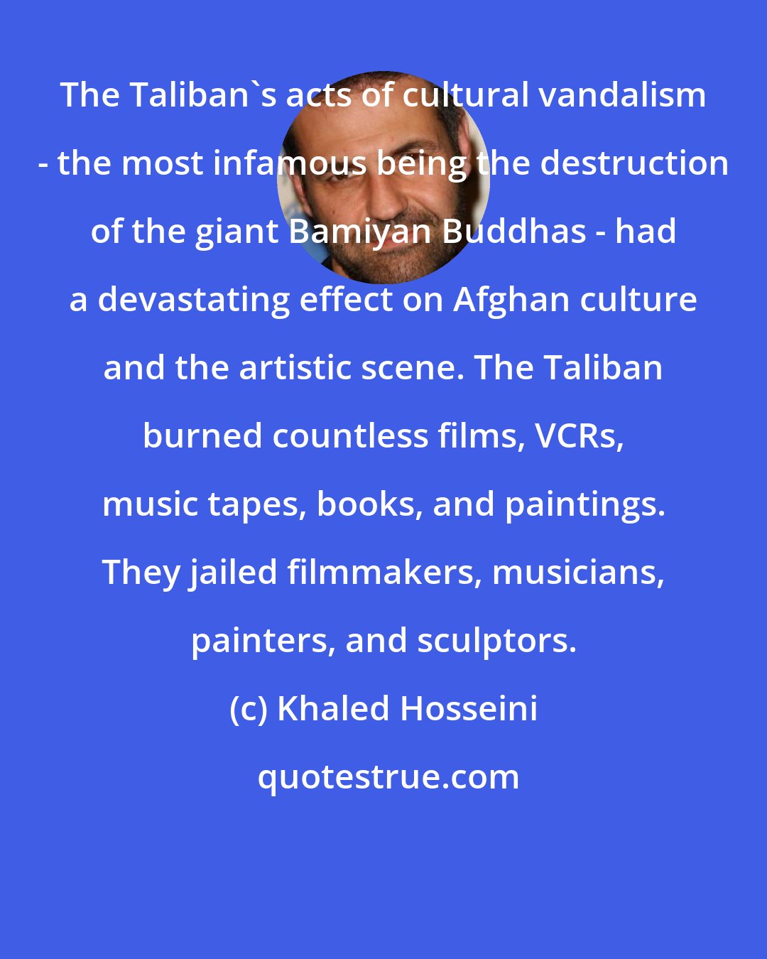 Khaled Hosseini: The Taliban's acts of cultural vandalism - the most infamous being the destruction of the giant Bamiyan Buddhas - had a devastating effect on Afghan culture and the artistic scene. The Taliban burned countless films, VCRs, music tapes, books, and paintings. They jailed filmmakers, musicians, painters, and sculptors.