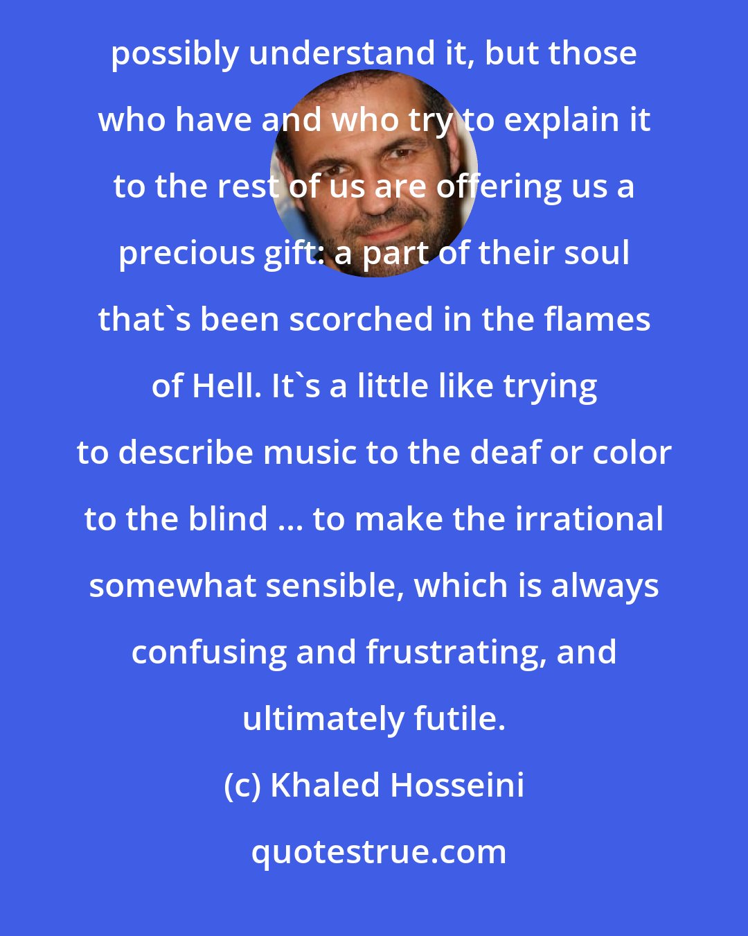 Khaled Hosseini: The truth is that no one who hasn't actually experienced the senseless chaos and violence of combat can possibly understand it, but those who have and who try to explain it to the rest of us are offering us a precious gift: a part of their soul that's been scorched in the flames of Hell. It's a little like trying to describe music to the deaf or color to the blind ... to make the irrational somewhat sensible, which is always confusing and frustrating, and ultimately futile.