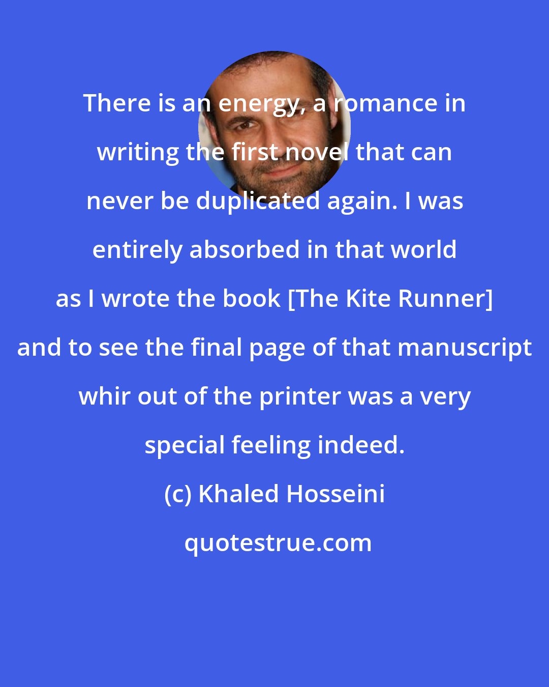 Khaled Hosseini: There is an energy, a romance in writing the first novel that can never be duplicated again. I was entirely absorbed in that world as I wrote the book [The Kite Runner] and to see the final page of that manuscript whir out of the printer was a very special feeling indeed.