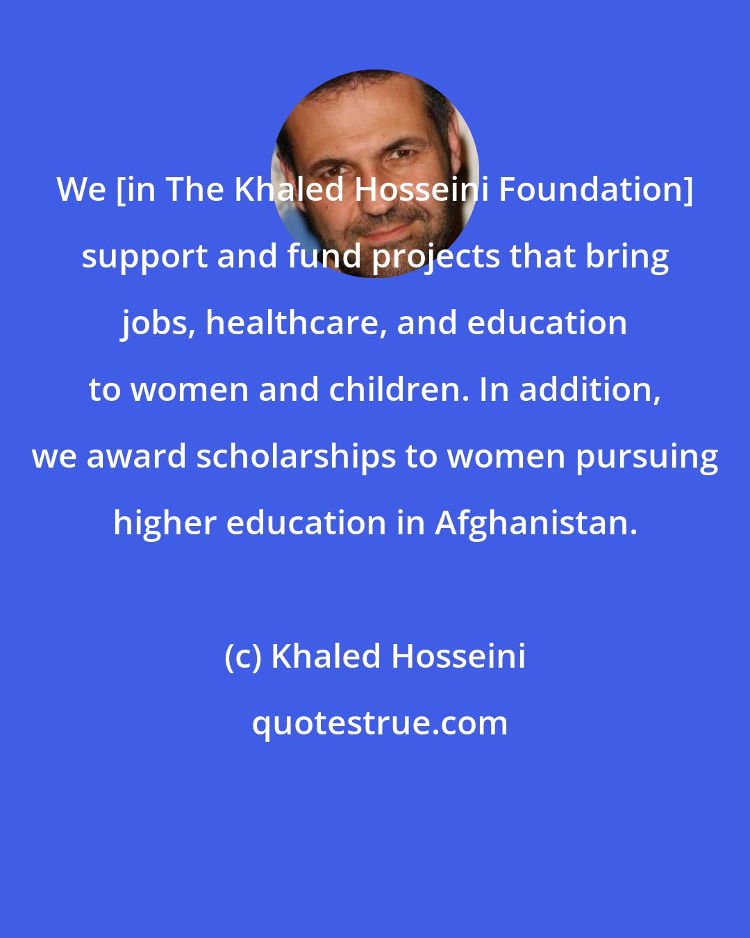 Khaled Hosseini: We [in The Khaled Hosseini Foundation] support and fund projects that bring jobs, healthcare, and education to women and children. In addition, we award scholarships to women pursuing higher education in Afghanistan.