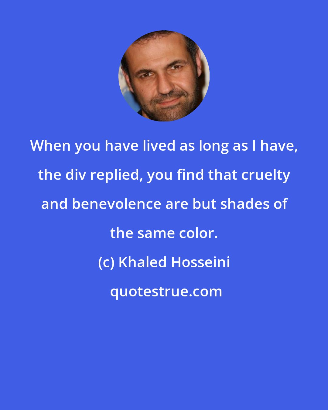 Khaled Hosseini: When you have lived as long as I have, the div replied, you find that cruelty and benevolence are but shades of the same color.