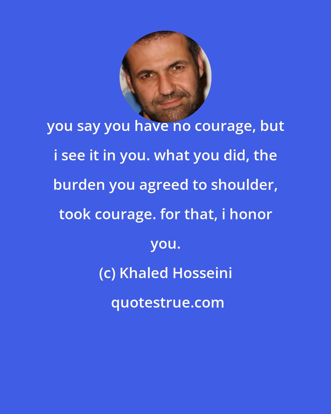 Khaled Hosseini: you say you have no courage, but i see it in you. what you did, the burden you agreed to shoulder, took courage. for that, i honor you.